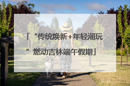 “传统焕新+年轻潮玩”燃动吉林端午假期