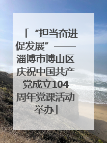 “担当奋进促发展”——淄博市博山区庆祝中国共产党成立104周年党课活动举办