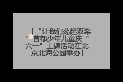 “让我们荡起双桨”首都少年儿童庆“六一”主题活动在北京北海公园举办