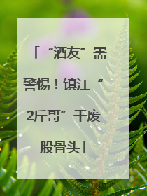 “酒友”需警惕！镇江“2斤哥”干废股骨头
