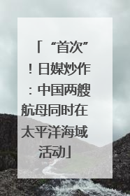 “首次”！日媒炒作：中国两艘航母同时在太平洋海域活动