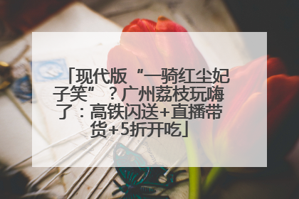 现代版“一骑红尘妃子笑”？广州荔枝玩嗨了：高铁闪送+直播带货+5折开吃