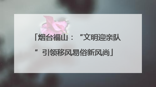 烟台福山：“文明迎亲队”引领移风易俗新风尚