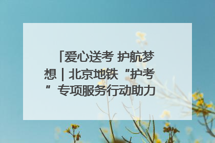 爱心送考 护航梦想｜北京地铁“护考”专项服务行动助力考生无忧赴考