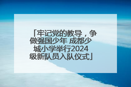 牢记党的教导，争做强国少年 成都少城小学举行2024级新队员入队仪式