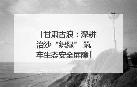 甘肃古浪：深耕治沙“织绿” 筑牢生态安全屏障