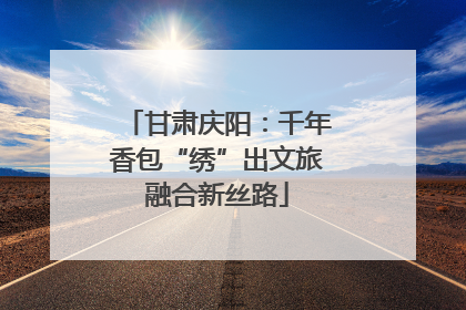 甘肃庆阳：千年香包“绣”出文旅融合新丝路