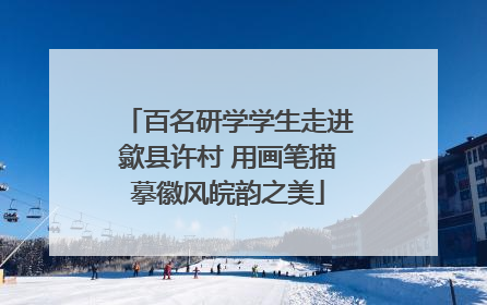 百名研学学生走进歙县许村 用画笔描摹徽风皖韵之美