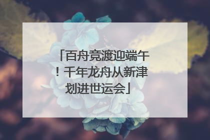 百舟竞渡迎端午！千年龙舟从新津划进世运会