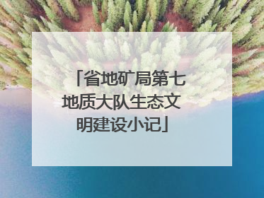 省地矿局第七地质大队生态文明建设小记