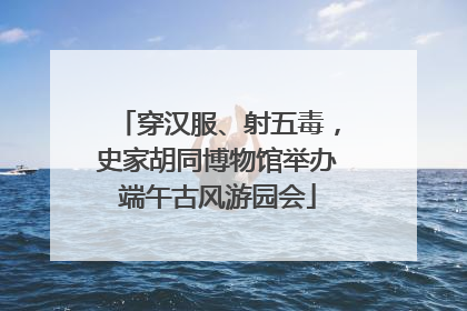 穿汉服、射五毒，史家胡同博物馆举办端午古风游园会