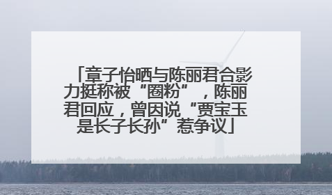 章子怡晒与陈丽君合影力挺称被“圈粉”，陈丽君回应，曾因说“贾宝玉是长子长孙”惹争议