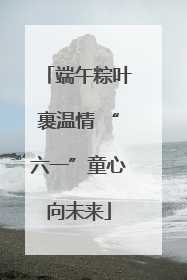 端午粽叶裹温情 “六一”童心向未来