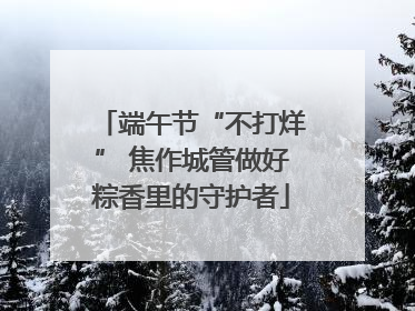 端午节“不打烊” 焦作城管做好粽香里的守护者