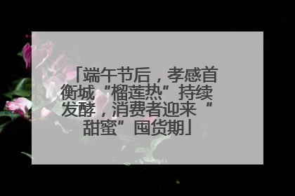 端午节后，孝感首衡城“榴莲热”持续发酵，消费者迎来“甜蜜”囤货期