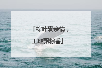 粽叶裹亲情，工地飘粽香