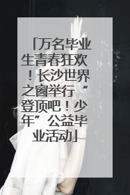 万名毕业生青春狂欢！长沙世界之窗举行“登顶吧！少年”公益毕业活动