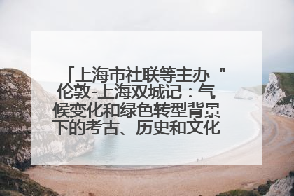 上海市社联等主办“伦敦-上海双城记：气候变化和绿色转型背景下的考古、历史和文化遗产”学术对话