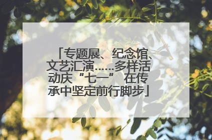 专题展、纪念馆、文艺汇演……多样活动庆“七一” 在传承中坚定前行脚步