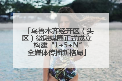乌鲁木齐经开区（头区）微融媒圈正式成立 构建“1+5+N”全媒体传播新格局
