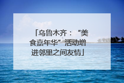乌鲁木齐：“美食嘉年华”活动增进邻里之间友情