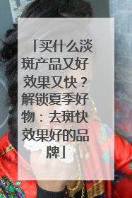 买什么淡斑产品又好效果又快？解锁夏季好物：去斑快效果好的品牌