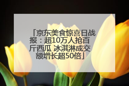 京东美食惊喜日战报：超10万人抢百斤西瓜 冰淇淋成交额增长超50倍