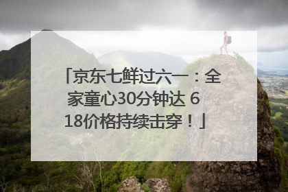京东七鲜过六一：全家童心30分钟达 618价格持续击穿！