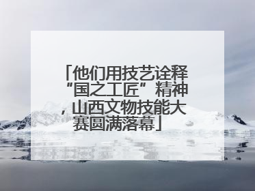 他们用技艺诠释“国之工匠”精神，山西文物技能大赛圆满落幕