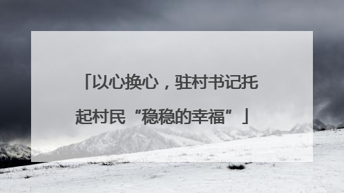 以心换心，驻村书记托起村民“稳稳的幸福”