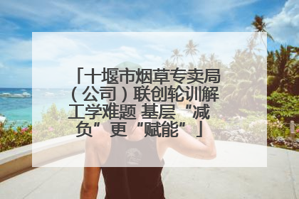 十堰市烟草专卖局（公司）联创轮训解工学难题 基层“减负”更“赋能”