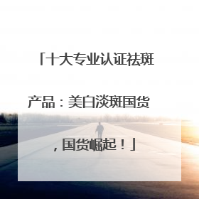 十大专业认证祛斑产品：美白淡斑国货，国货崛起！