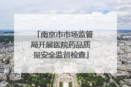 南京市市场监管局开展医院药品质量安全监督检查