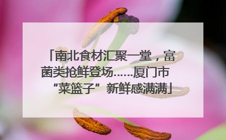 南北食材汇聚一堂，富菌类抢鲜登场……厦门市“菜篮子”新鲜感满满