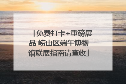 免费打卡+重磅展品 崂山区端午博物馆联展指南请查收