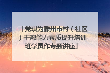党琪为滕州市村（社区）干部能力素质提升培训班学员作专题讲座