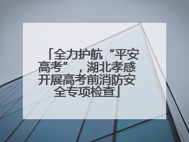 全力护航“平安高考”，湖北孝感开展高考前消防安全专项检查