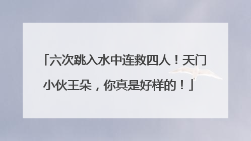 六次跳入水中连救四人！天门小伙王朵，你真是好样的！