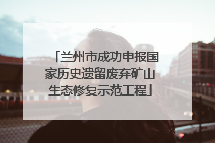 兰州市成功申报国家历史遗留废弃矿山生态修复示范工程