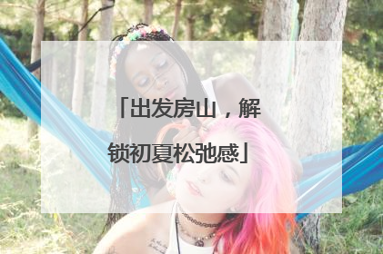 出发房山，解锁初夏松弛感