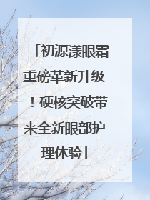 初源漾眼霜重磅革新升级！硬核突破带来全新眼部护理体验