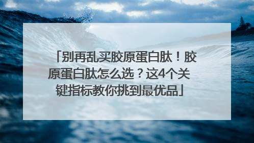 别再乱买胶原蛋白肽！胶原蛋白肽怎么选？这4个关键指标教你挑到最优品