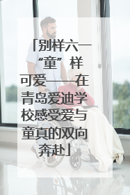 别样六一 “童”样可爱——在青岛爱迪学校感受爱与童真的双向奔赴
