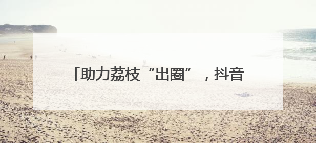 助力荔枝“出圈”，抖音达人团走进茂名助力营销