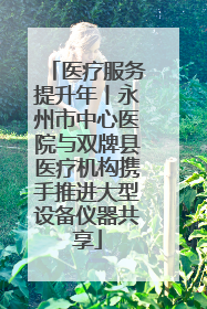 医疗服务提升年丨永州市中心医院与双牌县医疗机构携手推进大型设备仪器共享