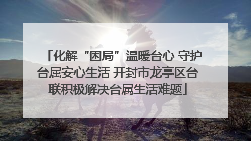 化解“困局”温暖台心 守护台属安心生活 开封市龙亭区台联积极解决台属生活难题