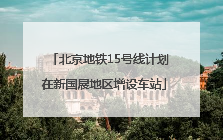 北京地铁15号线计划在新国展地区增设车站