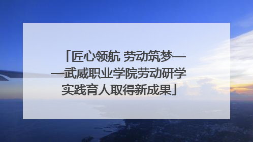 匠心领航 劳动筑梦——武威职业学院劳动研学实践育人取得新成果
