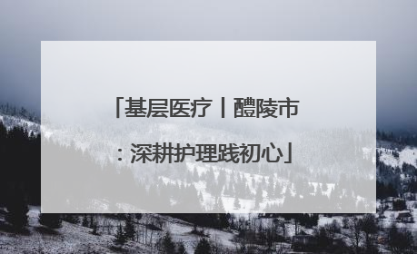 基层医疗丨醴陵市：深耕护理践初心