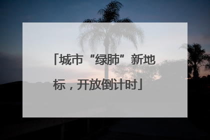 城市“绿肺”新地标，开放倒计时